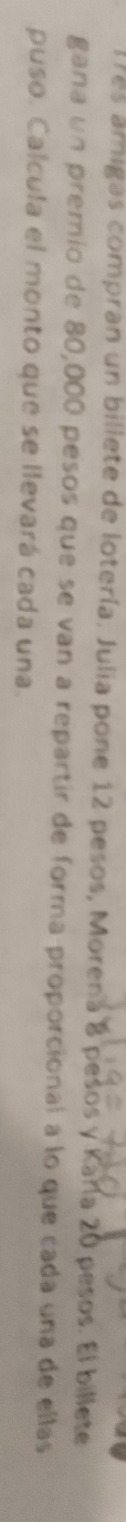 lres amigas compran un billete de lotería. Julia pone 12 pesos, Morena 8 pesos y Karía 20 pesos. El billete 
gana un premio de 80,000 pesos que se van a repartir de forma proporcional a lo que cada una de ellas 
puso. Calcula el monto que se llevará cada una.