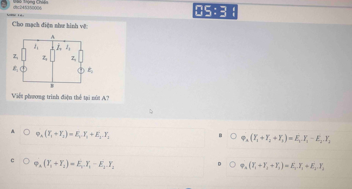 Đào Trọng Chiến
dtc245350006
Cau 14.
Cho mạch điện như hình vẽ:
A
dot I_1 dot I_2 dot I_2
Z_1 Z_3 Z_2
dot E_1
dot E_2
B
Viết phương trình điện thế tại nút A?
A varphi _A(Y_1+Y_2)=E_1.Y_1+E_2.Y_2
B varphi _A(Y_1+Y_2+Y_3)=E_1.Y_1-E_2.Y_2
C varphi _A(Y_1+Y_2)=E_1.Y_1-E_2.Y_2
D varphi _A(Y_1+Y_2+Y_3)=E_1.Y_1+E_2.Y_2