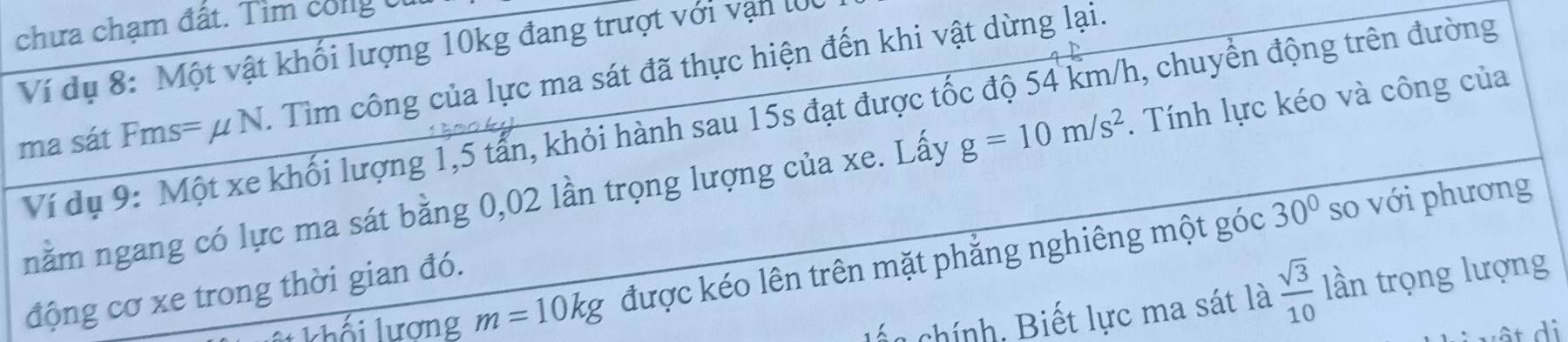 chưa chạm đất. Tìm cong t 
Ví dụ 8: Một vật khối lượng 10kg đang trượt với vận lớ
=uN. Tìm công của lực ma sát đã thực hiện đến khi vật dừng lại. 
Ví dụ 9: Một xe khối lượng 1,5 tấn, khỏi hành sau 15s đạt được tốc độ 54 km/h, chuyển động trên đường 
ma sát Fms= μ I 
nằm ngang có lực ma sát bằng 0,02 lần trọng lượng của xe. Lấy g=10m/s^2. Tính lực kéo và công của
30° so với phương 
Lilương m=10kg được kéo lên trên mặt phẳng nghiêng một góc 
động cơ xe trong thời gian đó. 
lến chính, Biết lực ma sát là  sqrt(3)/10  lần trọng lượng