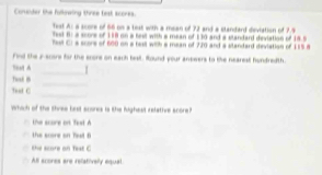 Conder the following three test scorks.
Test A: a score of 66 on a test with a mean of 72 and a standard deviation of 7.4
Test H: a score of 188 on a test with a mean of 130 and a standard deviation of 18.5
Reil C) a score of 600 on a bell with a mean of 720 and a slandard deviation of 1158
Find the 2 -suars for the enore on each best. Round your answers to tke nearesl hundredth.
Tinat A _1
_
Twad th
_
That C
Which of the shree brt scores is the highest relative score?t
the score on Test A
the score on Teel B
he score on Test C
All scores are relativelly equal