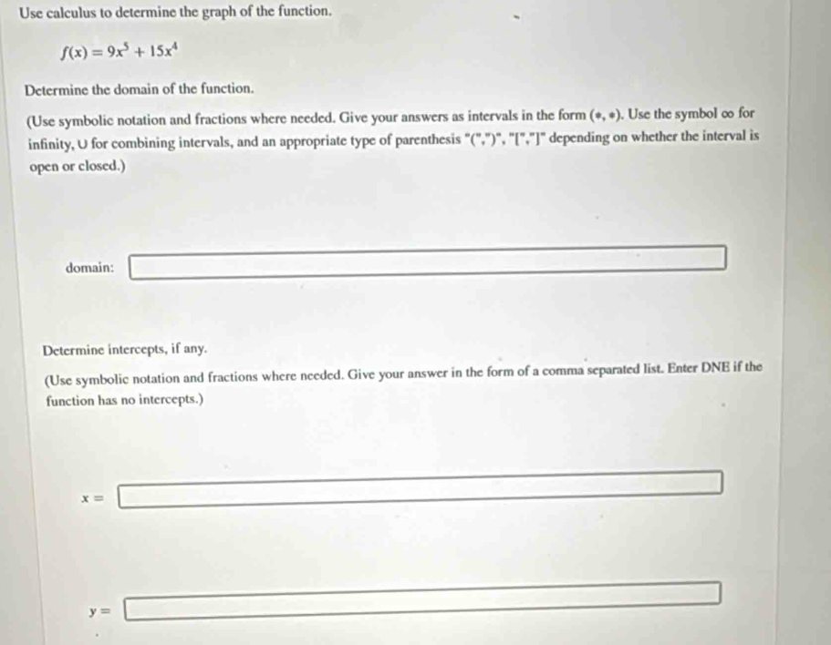 Use calculus to determine the graph of the function.
f(x)=9x^5+15x^4
Determine the domain of the function. 
(Use symbolic notation and fractions where needed. Give your answers as intervals in the form (circ ,ast ). Use the symbol ∞ for 
infinity, U for combining intervals, and an appropriate type of parenthesis "(",")", "[","]" depending on whether the interval is 
open or closed.) 
domain: _  
Determine intercepts, if any. 
(Use symbolic notation and fractions where needed. Give your answer in the form of a comma separated list. Enter DNE if the 
function has no intercepts.)
x= □
□ 
y=□ □  frac ^circ 