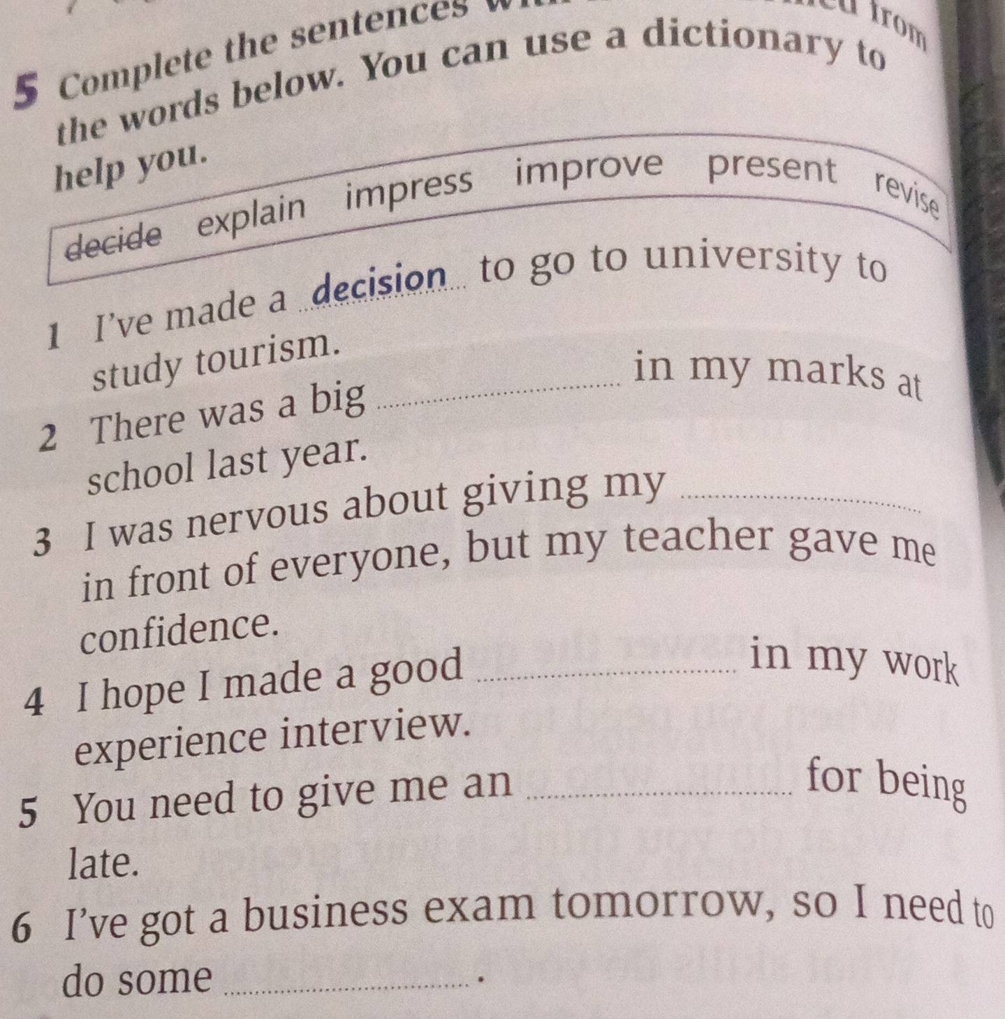 Complete the sentences 
the words below. You can use a dictionary to 
help you. 
decide explain impress improve present revise 
1 I’ve made a decision.. to go to university to 
study tourism._ 
in my marks at 
2 There was a big 
school last year. 
3 I was nervous about giving my_ 
in front of everyone, but my teacher gave me 
confidence. 
4 I hope I made a good_ 
in my work 
experience interview. 
5 You need to give me an_ 
for being 
late. 
6 I’ve got a business exam tomorrow, so I need to 
do some_ 
·