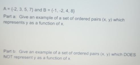 A= -2,3,5,7 and B= -1,-2,4,8
Part a: Give an example of a set of ordered pairs (x,y) which 
represents y as a function of x. 
Part b: Give an example of a set of ordered pairs (x,y) which DOES 
NOT represent y as a function of x