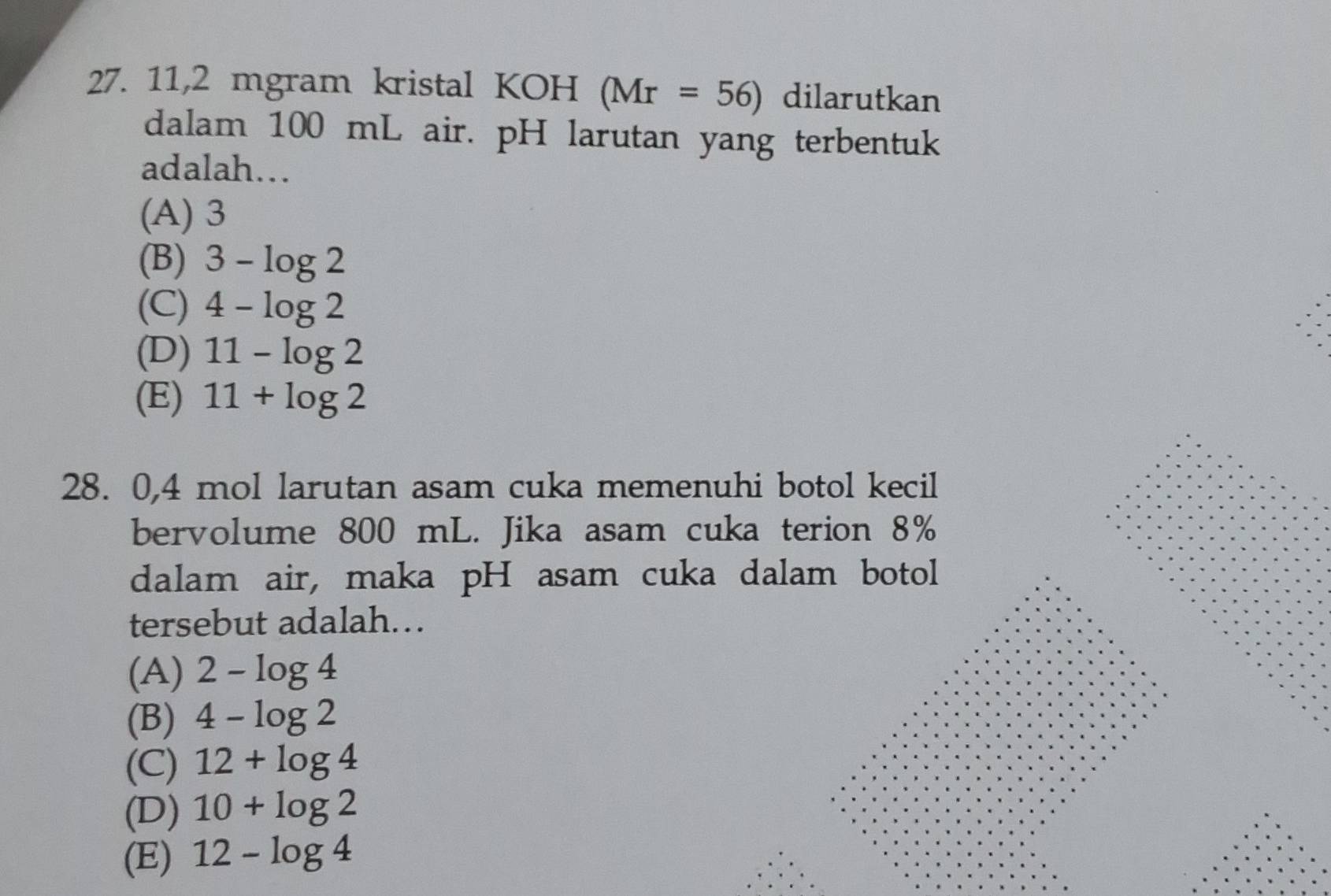 11,2 mgram kristal KOH (Mr=56) dilarutkan
dalam 100 mL air. pH larutan yang terbentuk
adalah.
(A) 3
(B) 3-log 2
(C) 4-log 2
(D) 11-log 2
(E) 11+log 2
28. 0, 4 mol larutan asam cuka memenuhi botol kecil
bervolume 800 mL. Jika asam cuka terion 8%
dalam air, maka pH asam cuka dalam botol
tersebut adalah…
(A) 2-log 4
(B) 4-log 2
(C) 12+log 4
(D) 10+log 2
(E) 12-log 4