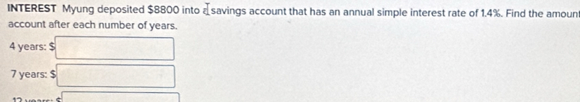 INTEREST Myung deposited $8800 into a savings account that has an annual simple interest rate of 1.4%. Find the amoun 
account after each number of years.
4 years : $
7 years : $