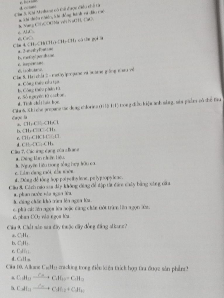 c. hexane.
d. octane.
Câu 3. Khi Methane có thể được điều chế từ
a. khi thiên nhiên, khi đồng hành và đầu mô.
b. Nung CH₃COONa với NaOH, CaO.
e. Al₄C₃.
d, CaC₃.
Câu 4. CH₃-CH(CH₃)-CH I_3=C Ha có tên gọi là
a. 2-methylbutane
b. methylpenthane.
c. isopentane.
d. isobutane.
Câu 5. Hai chất 2 - methylpropane và butane giống nhau về
a. Công thức cầu tạo.
b. Công thức phân tứ.
c. Số nguyên tử cacbon.
d. Tính chất hóa học.
Câu 6. Khi cho propane tác dụng chlorine (tỉ lệ 1 :1) 0 trong điều kiện ánh sáng, sản phẩm có thể thu
được là
a. CH -CH_2-CH_2Cl.
b. CH₃-CHCl-CH₃.
c. CH₃-CHCl-CH₂Cl.
d. C H_2CCl_2-CH_3
Câu 7. Các ứng dụng của alkane
a. Dùng làm nhiên liệu.
b. Nguyên liệu trong tổng hợp hữu cơ.
c. Lâm dung môi, đầu nhờn.
đ. Dùng đề tổng hợp polyethylene, polypropylene.
Câu 8. Cách nào sau đây không dùng để đập tất đám cháy bằng xăng đầu
a. phun nước vào ngọn lứa.
b. dùng chăn khô trùm lên ngọn lửa.
c. phủ cát lên ngọn lửa hoặc dùng chăn ứớt trùm lên ngọn lửa.
d. phun CO_2 vào ngọn lửa.
Câu 9. Chất nào sau đây thuộc đãy đồng đẳng alkanc?
a. C₂H₄ .
b. C_2H_6.
c. C_5H_12.
d. C₄H₁0.
Câu 10. Alkane C_10H_22 a cracking trong điều kiện thích hợp thu được sản phẩm?
a。 C_10H_22xrightarrow iH_circ _2C_4H_10+C_6H_12
b. C_10H_22xrightarrow O_3HC_5H_12+C_5H_10