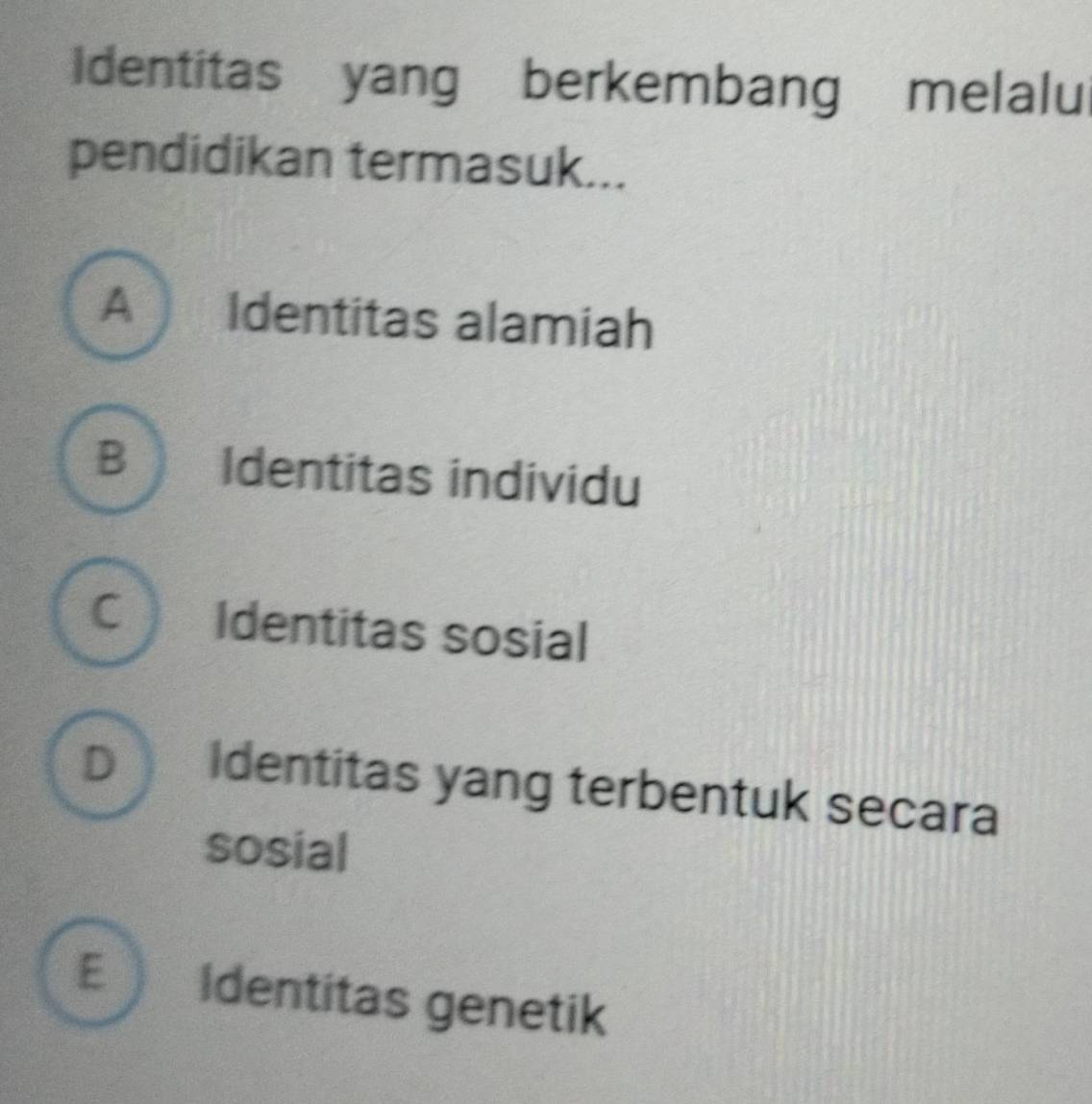 Identitas yang berkembang melalu
pendidikan termasuk...
A Identitas alamiah
B Identitas individu
C Identitas sosial
D Identitas yang terbentuk secara
sosial
E Identitas genetik