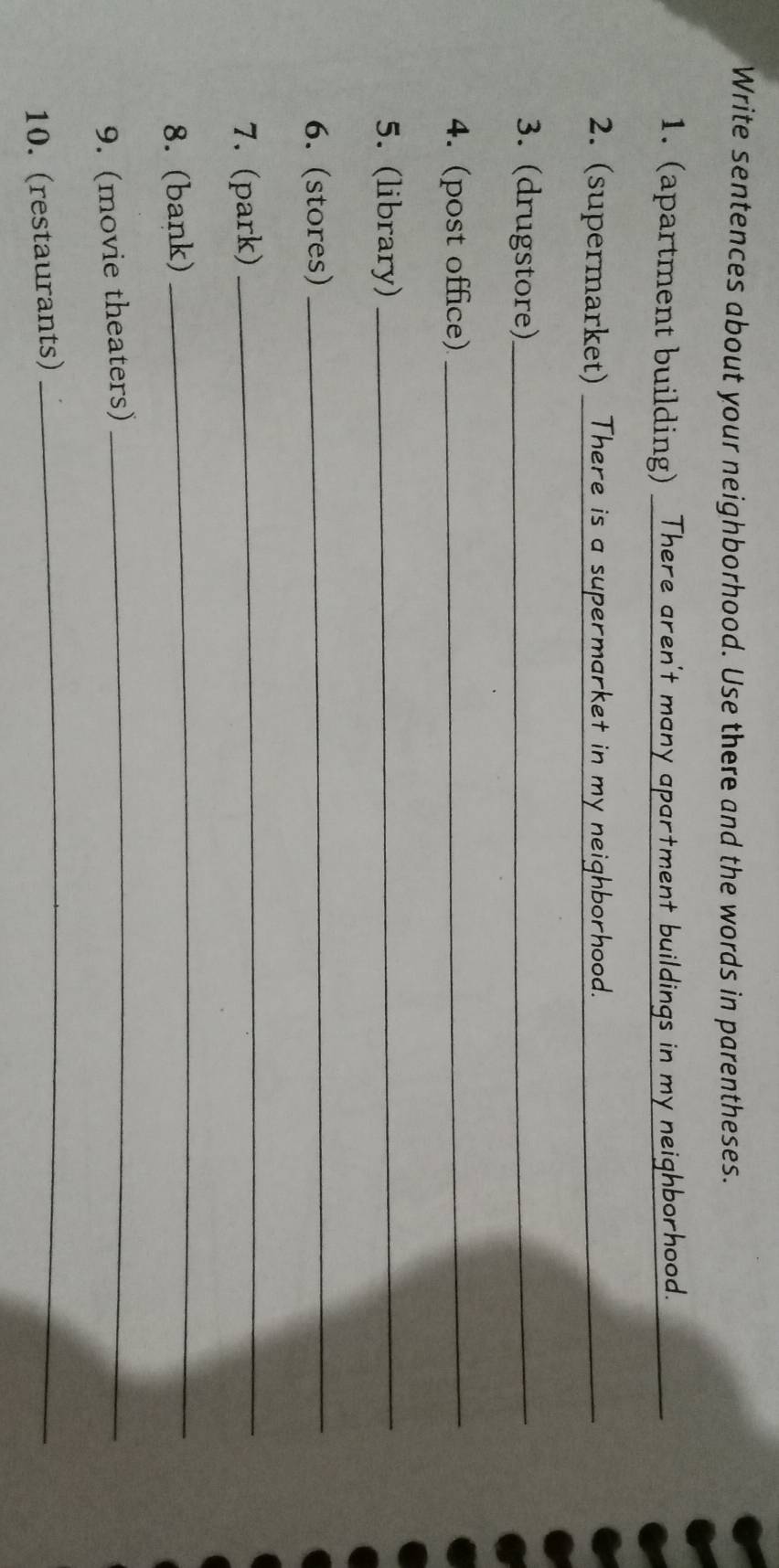 Write sentences about your neighborhood. Use there and the words in parentheses. 
1. (apartment building) There aren't many apartment buildings in my neighborhood. 
_ 
2. (supermarket) There is a supermarket in my neighborhood._ 
3. (drugstore)_ 
4. (post office)_ 
5. (library)_ 
6. (stores) 
_ 
7. (park) 
_ 
8. (bank) 
_ 
9. (movie theaters) 
_ 
10. (restaurants) 
_