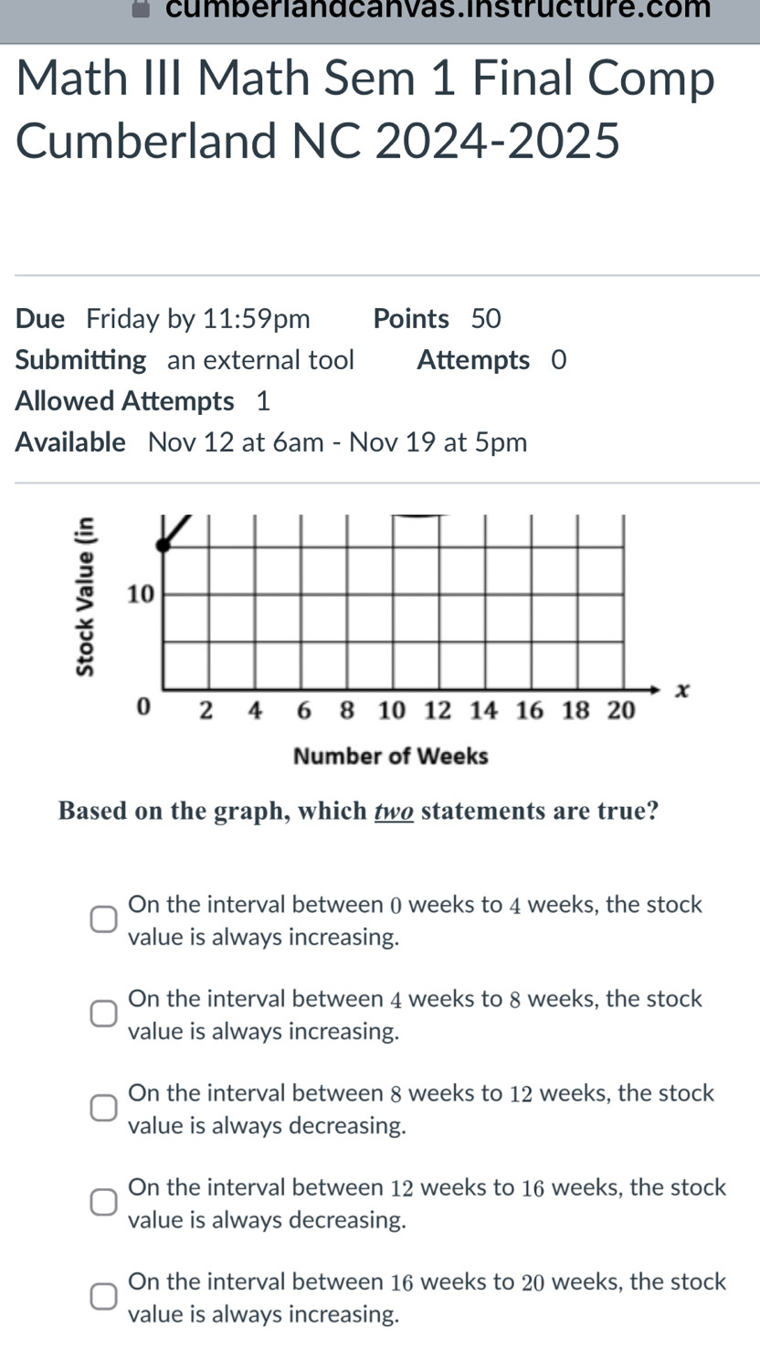 cumberiandcanvas.Instructure.com
Math III Math Sem 1 Final Comp
Cumberland NC 2024-2025
Due Friday by 11:59 pm Points 50
Submitting an external tool Attempts 0
Allowed Attempts 1
Available Nov 12 at 6am - Nov 19 at 5pm
§
Number of Weeks
Based on the graph, which two statements are true?
On the interval between 0 weeks to 4 weeks, the stock
value is always increasing.
On the interval between 4 weeks to 8 weeks, the stock
value is always increasing.
On the interval between 8 weeks to 12 weeks, the stock
value is always decreasing.
On the interval between 12 weeks to 16 weeks, the stock
value is always decreasing.
On the interval between 16 weeks to 20 weeks, the stock
value is always increasing.