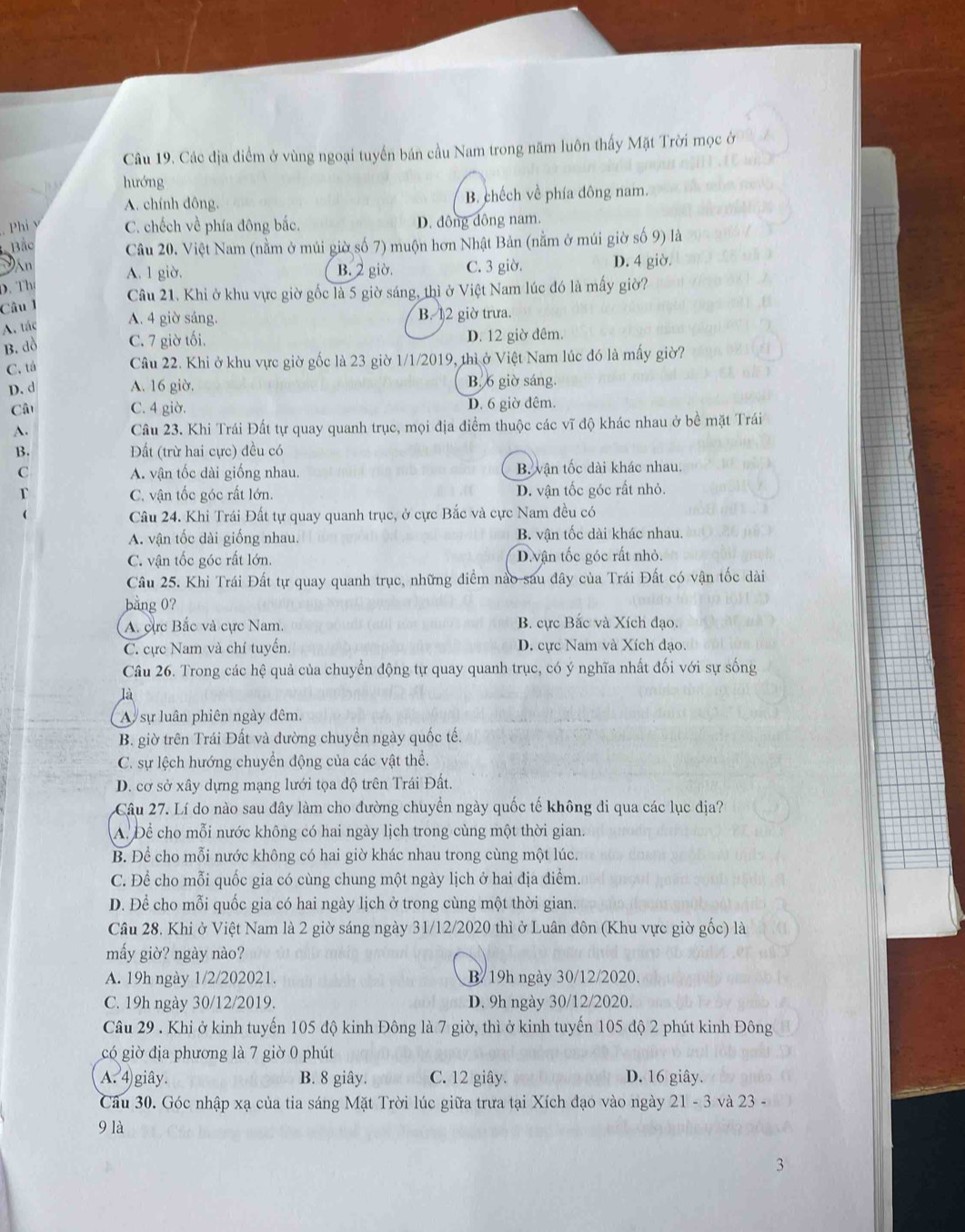 Các địa điểm ở vùng ngoại tuyển bán cầu Nam trong năm luôn thấy Mặt Trời mọc ở
hướng
A. chính dông. B. chếch về phía đông nam.
Phi v C. chếch về phía đông bắc. D. đông đông nam.
Bắc  Câu 20. Việt Nam (nằm ở múi giờ số 7) muộn hơn Nhật Bản (nằm ở múi giờ số 9) là
Đân A. 1 giờ. B. 2 giờ. C. 3 giờ. D. 4 giờ.
D. Th
Câu 1 Câu 21. Khi ở khu vực giờ gốc là 5 giờ sáng, thì ở Việt Nam lúc đó là mấy giờ?
A. tác A. 4 giờ sáng. B. 12 giờ trưa.
B. dồ C. 7 giờ tối. D. 12 giờ đêm.
C. tá Câu 22. Khi ở khu vực giờ gốc là 23 giờ 1/1/2019, thì ở Việt Nam lúc đó là mấy giờ?
D. d A. 16 giờ. B. 6 giờ sáng.
Câu C. 4 giờ. D. 6 giờ đêm.
A. Câu 23. Khi Trái Đất tự quay quanh trục, mọi địa điểm thuộc các vĩ độ khác nhau ở bề mặt Trái
B. Đất (trừ hai cực) đều có
C A. vận tốc dài giống nhau. B. vận tốc dài khác nhau.
T C. vận tốc góc rất lớn. D. vận tốc góc rất nhỏ.
Câu 24. Khi Trái Đất tự quay quanh trục, ở cực Bắc và cực Nam đều có
A. vận tốc dài giống nhau. B. vận tốc dài khác nhau.
C. vận tốc góc rất lớn. D. vận tốc góc rất nhỏ.
Câu 25. Khi Trái Đất tự quay quanh trục, những điểm nào sau đây của Trái Đất có vận tốc dài
bằng 0?
A. cực Bắc và cực Nam. B. cực Bắc và Xích đạo.
C. cực Nam và chí tuyển. D. cực Nam và Xích đạo.
Câu 26. Trong các hệ quả của chuyển động tự quay quanh trục, có ý nghĩa nhất đối với sự sống
là
A sự luân phiên ngày đêm.
B. giờ trên Trái Đất và đường chuyển ngày quốc tế.
C. sự lệch hướng chuyển động của các vật thể.
D. cơ sở xây dựng mạng lưới tọa độ trên Trái Đất.
Câu 27. Lí do nào sau đây làm cho đường chuyển ngày quốc tế không đi qua các lục địa?
A. Để cho mỗi nước không có hai ngày lịch trong cùng một thời gian.
B. Để cho mỗi nước không có hai giờ khác nhau trong cùng một lúc.
C. Để cho mỗi quốc gia có cùng chung một ngày lịch ở hai địa điểm.
D. Để cho mỗi quốc gia có hai ngày lịch ở trong cùng một thời gian.
Câu 28. Khi ở Việt Nam là 2 giờ sáng ngày 31/12/2020 thì ở Luân đôn (Khu vực giờ gốc) là
mấy giờ? ngày nào?
A. 19h ngày 1/2/202021. B/ 19h ngày 30/12/2020.
C. 19h ngày 30/12/2019. D. 9h ngày 30/12/2020.
Câu 29 . Khi ở kinh tuyến 105 độ kinh Đông là 7 giờ, thì ở kinh tuyến 105 độ 2 phút kinh Đông
có giờ địa phương là 7 giờ 0 phút
A. 4) giây. B. 8 giây. C. 12 giây. D. 16 giây.
Câu 30. Góc nhập xạ của tia sáng Mặt Trời lúc giữa trưa tại Xích đạo vào ngày 21 - 3 và 23 -
9 là