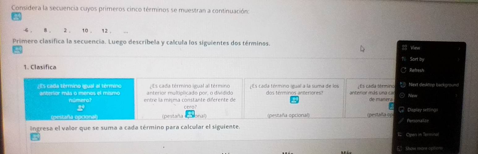 Considera la secuencia cuyos primeros cinco términos se muestran a continuación:
-6 , 8. 2 , 10 , 12 , 
Primero clasifica la secuencia. Luego descríbela y calcula los siguientes dos términos. 
a 
View 
Sort by 
1. Clasifica Refresh 
Es cada término igual al término ¿Es cada término igual al término ¿Es cada término igual a la suma de los ¿Es cada término Next desktop background 
anterior más o menos el mismo anterior multiplicado por, o dividido dos términos anteriores? anterior más una car New 
número? entre la misma constante diferente de de manera 
g cero? Display settings 
(pestaña opcional (pestaña onal) (pestaña opcional) (pestaña op 
Personalize 
ingresa el valor que se suma a cada término para calcular el siguiente. 
Open in Terminal 
6 Show more options