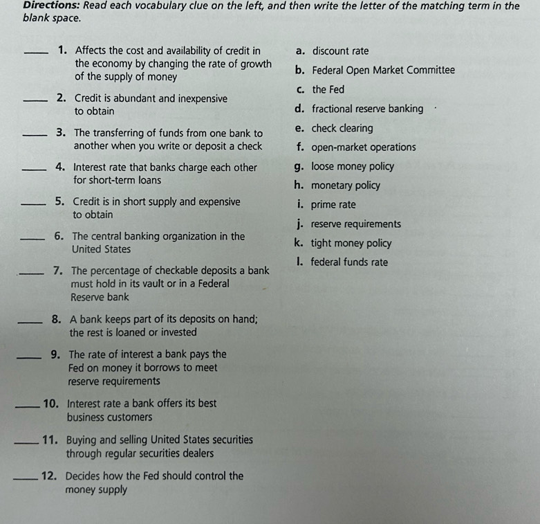 Directions: Read each vocabulary clue on the left, and then write the letter of the matching term in the
blank space.
_1. Affects the cost and availability of credit in a. discount rate
the economy by changing the rate of growth b. Federal Open Market Committee
of the supply of money
c. the Fed
_2. Credit is abundant and inexpensive
to obtain d. fractional reserve banking
_3. The transferring of funds from one bank to e. check clearing
another when you write or deposit a check f. open-market operations
_4. Interest rate that banks charge each other g. loose money policy
for short-term loans h. monetary policy
_5. Credit is in short supply and expensive i. prime rate
to obtain
j. reserve requirements
_6. The central banking organization in the k. tight money policy
United States
I. federal funds rate
_7. The percentage of checkable deposits a bank
must hold in its vault or in a Federal
Reserve bank
_8. A bank keeps part of its deposits on hand;
the rest is loaned or invested
_9. The rate of interest a bank pays the
Fed on money it borrows to meet
reserve requirements
_10. Interest rate a bank offers its best
business customers
_11. Buying and selling United States securities
through regular securities dealers
_12. Decides how the Fed should control the
money supply