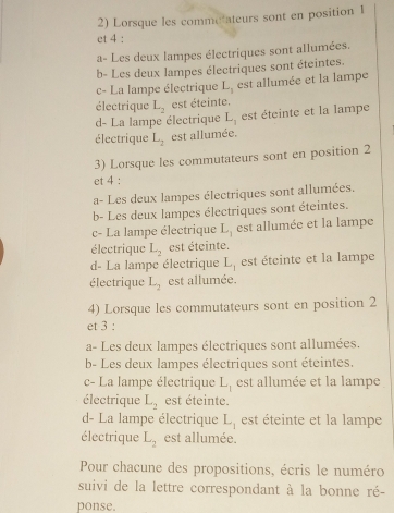 Lorsque les commetateurs sont en position 1
et 4 :
a- Les deux lampes électriques sont allumées.
b- Les deux lampes électriques sont éteintes.
c- La lampe électrique L_1 est allumée et la lampe
électrique L_2 est éteinte.
d- La lampe électrique L_1 est éteinte et la lampe
électrique L_2 est allumée.
3) Lorsque les commutateurs sont en position 2
et 4 :
a- Les deux lampes électriques sont allumées.
b- Les deux lampes électriques sont éteintes.
c- La lampe électrique L_1 est allumée et la lampe
électrique L_2 est éteinte.
d- La lampe électrique L_1 est éteinte et la lampe
électrique L_2 est allumée.
4) Lorsque les commutateurs sont en position 2
et 3 :
a- Les deux lampes électriques sont allumées.
b- Les deux lampes électriques sont éteintes.
c- La lampe électrique L_1 est allumée et la lampe
électrique L_2 est éteinte.
d- La lampe électrique L_1 est éteinte et la lampe
électrique L_2 est allumée.
Pour chacune des propositions, écris le numéro
suivi de la lettre correspondant à la bonne ré-
ponse.