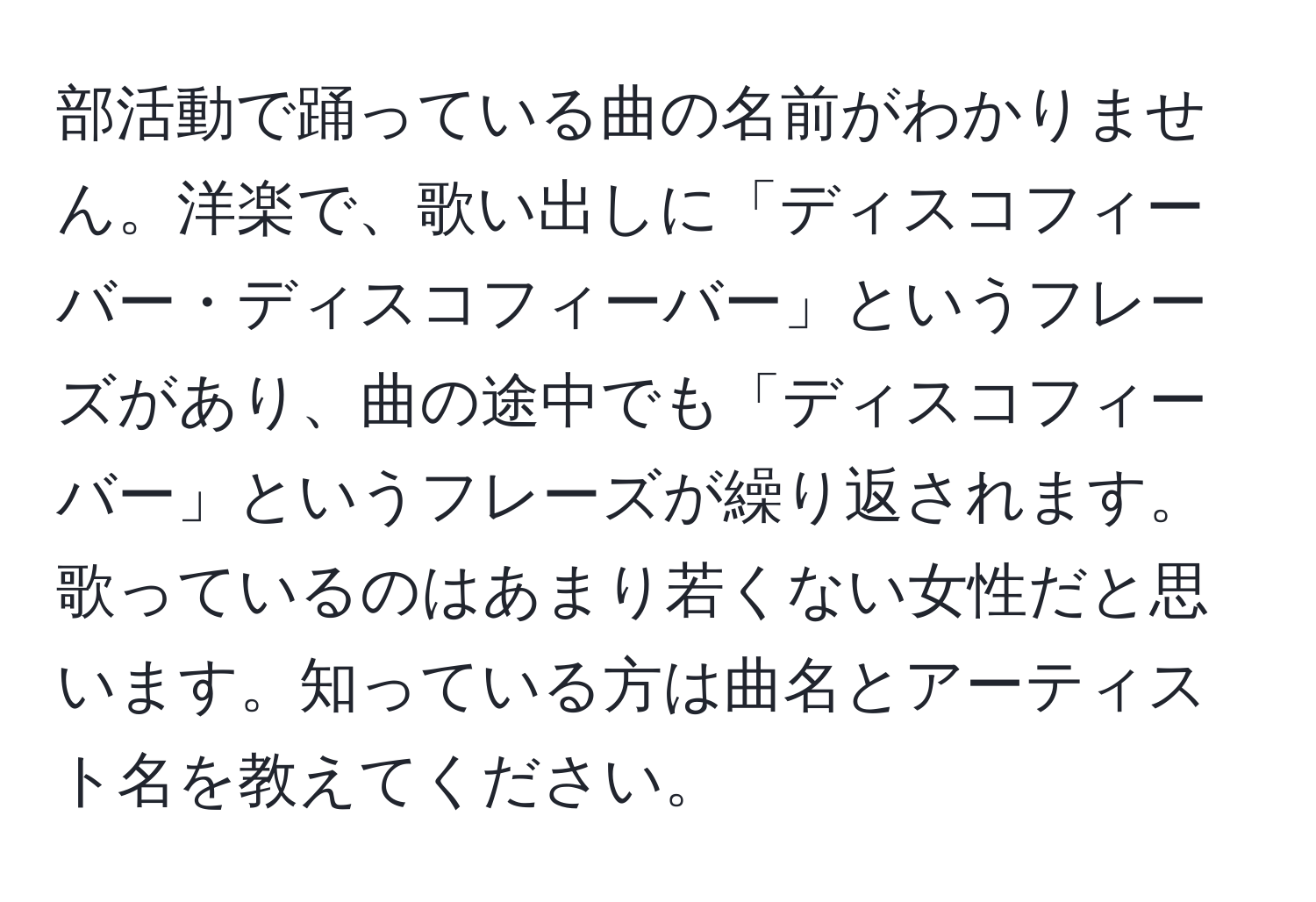 部活動で踊っている曲の名前がわかりません。洋楽で、歌い出しに「ディスコフィーバー・ディスコフィーバー」というフレーズがあり、曲の途中でも「ディスコフィーバー」というフレーズが繰り返されます。歌っているのはあまり若くない女性だと思います。知っている方は曲名とアーティスト名を教えてください。