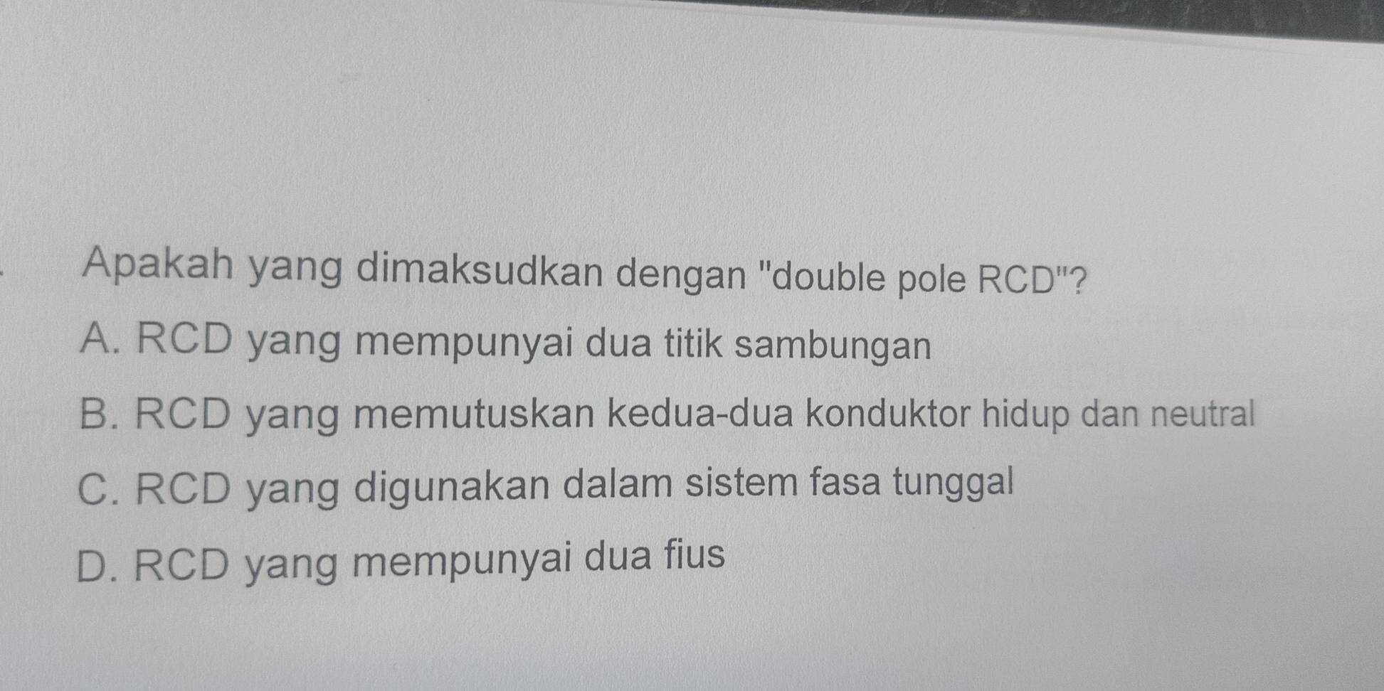 Apakah yang dimaksudkan dengan "double pole RCD"?
A. RCD yang mempunyai dua titik sambungan
B. RCD yang memutuskan kedua-dua konduktor hidup dan neutral
C. RCD yang digunakan dalam sistem fasa tunggal
D. RCD yang mempunyai dua fius