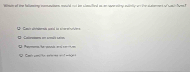 Which off the folllowing transactions would not be classiffied as an operating activity on the statement of cash flows?
Cash dividends paid to shareholders
Collections on credit sales
Payments for goods and services
Cash gaid for salames and wages