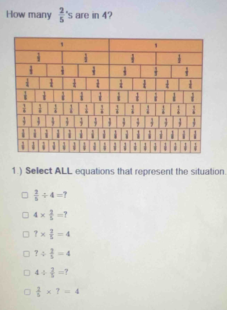 How many  2/5 's are in 4?
1.) Select ALL equations that represent the situation.
 2/5 / 4=
4*  2/5 = ?
?*  2/5 =4
?/  2/5 =4
4/  2/5 = ?
 2/5 * ?=4