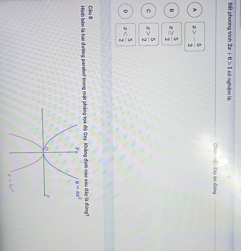 Bất phương trình 2x+6>1 có nghiệm là:
Chọn một đáp án đúng
A x>- 5/2 
B x≥  5/2 
C x> 5/2 
D x
Câu 8
Hình bên là hai đường parabol trong mặt phẳng tọa độ Oxy. Khẳng định nào sau đây là đúng?