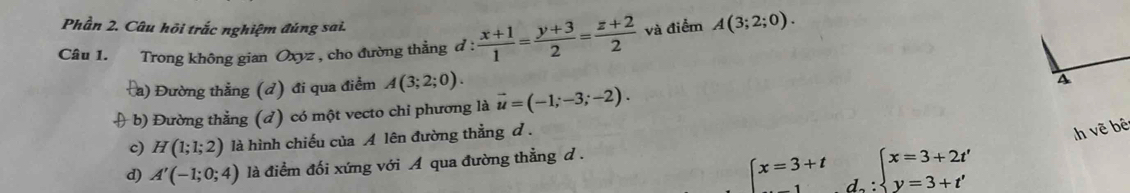 Phần 2. Câu hội trắc nghiệm đúng sai.
Câu 1. Trong không gian Oxyz , cho đường thẳng d :  (x+1)/1 = (y+3)/2 = (z+2)/2  và điểm A(3;2;0).
Đa) Đường thẳng (đ) đi qua điểm A(3;2;0). 
4
( b) Đường thẳng (d) có một vecto chỉ phương là vector u=(-1;-3;-2).
c) H(1;1;2) là hình chiếu của A lên đường thẳng d.
h vẽ bê
d) A'(-1;0;4) là điểm đối xứng với A qua đường thẳng d.
x=3+t d. :beginarrayl x=3+2t' y=3+t'endarray.