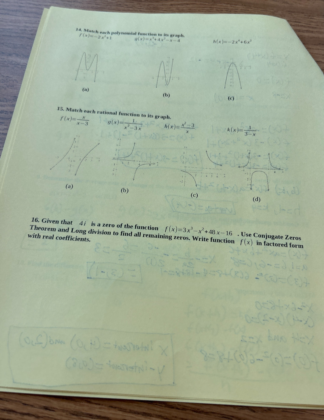 Match each polynomial function to its graph.
f(x)=-2x^2+1 g(x)=x^3+4x^2-x-4
h(x)=-2x^4+6x^2
(a)
(b)
(c)
15. Match each rational function to its graph.
f(x)= x/x-3  g(x)= 1/x^2-3x  h(x)= (x^2-3)/x  k(x)= 1/3-x 
(a) (b)
(c) (d)
16. Given that 4 i is a zero of the function f(x)=3x^3-x^2+48x-16. Use Conjugate Zeros
Theorem and Long division to find all remaining zeros. Write function f(x) in factored form
with real coefficients.