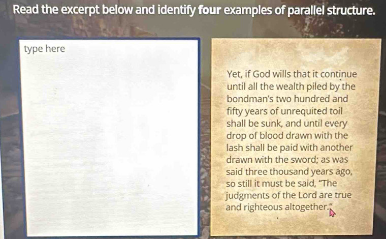 Read the excerpt below and identify four examples of parallel structure. 
type here 
Yet, if God wills that it continue 
until all the wealth piled by the 
bondman's two hundred and 
fifty years of unrequited toil 
shall be sunk, and until every 
drop of blood drawn with the 
lash shall be paid with another 
drawn with the sword; as was 
said three thousand years ago, 
so still it must be said, “The 
judgments of the Lord are true 
and righteous altogether."