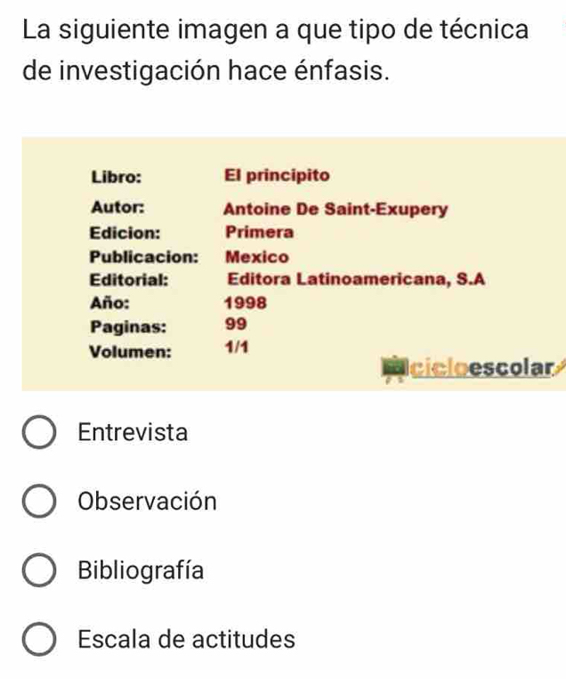 La siguiente imagen a que tipo de técnica
de investigación hace énfasis.
Libro: El principito
Autor: Antoine De Saint-Exupery
Edicion: Primera
Publicacion: Mexico
Editorial: Editora Latinoamericana, S.A
Año: 1998
Paginas: 99
Volumen: 1/1
cicloescolar
Entrevista
Observación
Bibliografía
Escala de actitudes