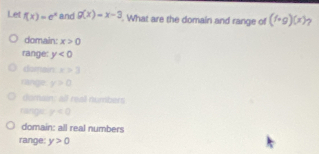 Let f(x)=e^x and g(x)=x-3. What are the domain and range of (f· g)(x) ?
domain: x>0
range: y<0</tex>
domain x>3
range y>0
domain; all real numbers
range. y<0</tex>
domain: all real numbers
range: y>0