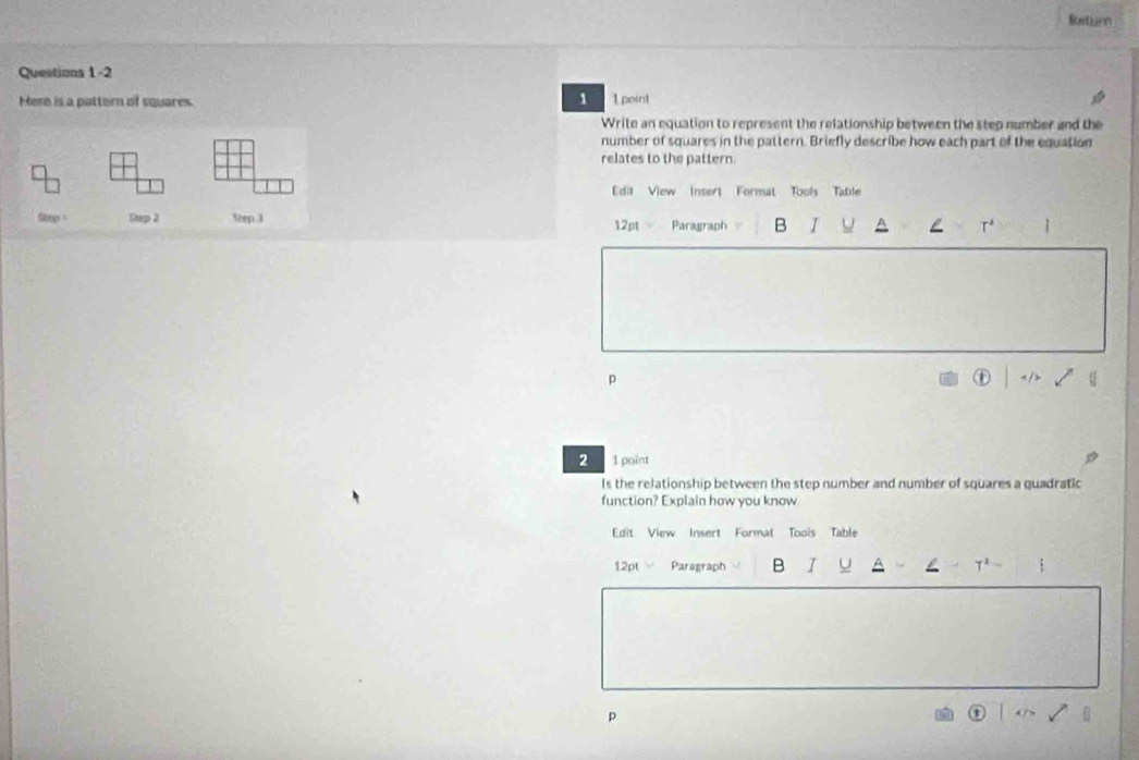 Retinn 
Questions 1 -2 
1 
Here is a pattern of squares. 1 point 
Write an equation to represent the relationship between the step number and the 
number of squares in the pattern. Briefly describe how each part of the equation 
relates to the pattern 
dit View Insert Format Tools Table 
Step Step 2 Step 3 Paragraph B I U T' 
12pt - 
p 
2 1 point 
Is the relationship between the step number and number of squares a quadratic 
function? Explain how you know 
Edit View Insert Formal Toois Table 
12pt Paragraph B I U T^2
p