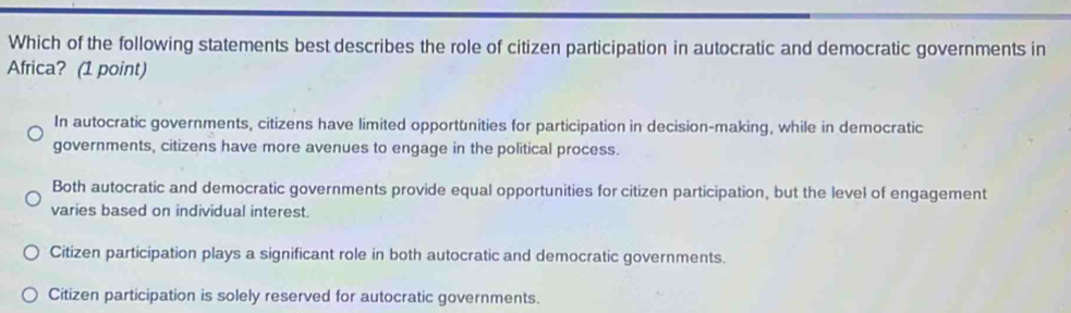 Which of the following statements best describes the role of citizen participation in autocratic and democratic governments in
Africa? (1 point)
In autocratic governments, citizens have limited opportunities for participation in decision-making, while in democratic
governments, citizens have more avenues to engage in the political process.
Both autocratic and democratic governments provide equal opportunities for citizen participation, but the level of engagement
varies based on individual interest.
Citizen participation plays a significant role in both autocratic and democratic governments.
Citizen participation is solely reserved for autocratic governments.