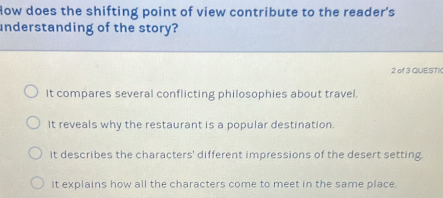 How does the shifting point of view contribute to the reader's
understanding of the story?
2 of 3 QUESTI
It compares several conflicting philosophies about travel.
It reveals why the restaurant is a popular destination.
It describes the characters' different impressions of the desert setting.
It explains how all the characters come to meet in the same place.