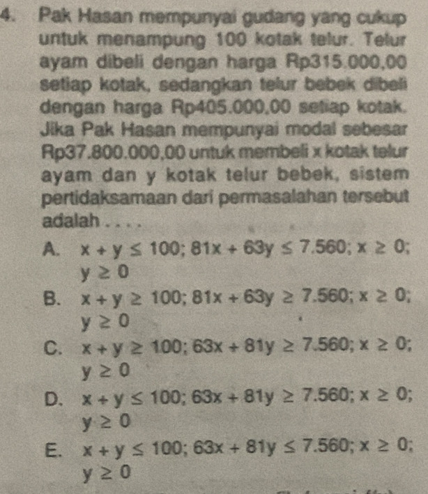 Pak Hasan mempunyai gudang yang cukup
untuk menampung 100 kotak telur. Telur
ayam dibeli dengan harga Rp315.000,00
setiap kotak, sedangkan telur bebek dibeli
dengan harga Rp405.000,00 setiap kotak.
Jika Pak Hasan mempunyai modal sebesar
Rp37.800.000,00 untuk membeli x kotak telur
ayam dan y kotak telur bebek, sistem
pertidaksamaan dari permasalahan tersebut
adalah
A. x+y≤ 100; 81x+63y≤ 7.560; x≥ 0;
y≥ 0
B. x+y≥ 100; 81x+63y≥ 7.560; x≥ 0;
y≥ 0
C. x+y≥ 100; 63x+81y≥ 7.560; x≥ 0;
y≥ 0
D. x+y≤ 100; 63x+81y≥ 7.560; x≥ 0;
y≥ 0
E. x+y≤ 100; 63x+81y≤ 7.560; x≥ 0;
y≥ 0