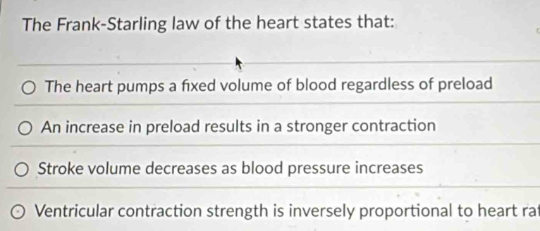 The Frank-Starling law of the heart states that: 
The heart pumps a fixed volume of blood regardless of preload 
An increase in preload results in a stronger contraction 
Stroke volume decreases as blood pressure increases 
Ventricular contraction strength is inversely proportional to heart rat