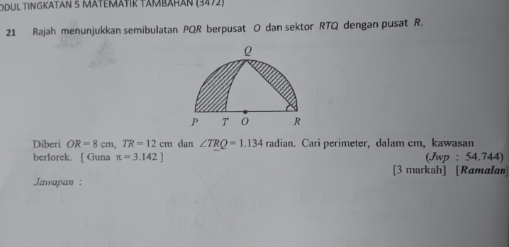 ODÜL TINGKATAN 5 MATEΜÄTIΚ TAMBÄHAN (3472) 
21 Rajah menunjukkan semibulatan PQR berpusat O dan sektor RTQ dengan pusat R. 
Diberi OR=8cm, TR=12cm dan ∠ TRQ=1.134 radian. Cari perimeter, dalam cm, kawasan 
berlorek. [ Guna π =3.142] (Jwp : 54.744) 
[3 markah] [Ramalan] 
Jawapan :