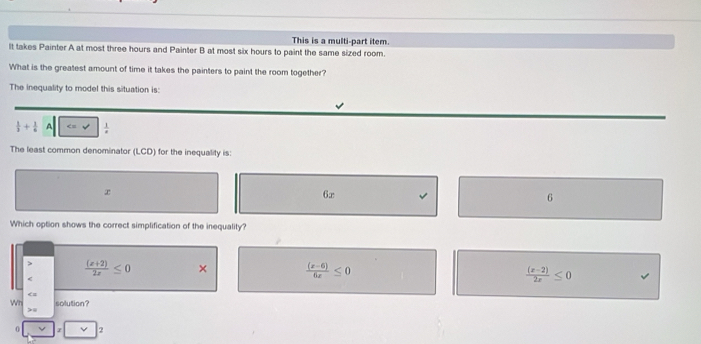 This is a multi-part item.
It takes Painter A at most three hours and Painter B at most six hours to paint the same sized room.
What is the greatest amount of time it takes the painters to paint the room together?
The inequality to model this situation is:
 1/3 + 1/6  A
The least common denominator (LCD) for the inequality is:

6x
6
Which option shows the correct simplification of the inequality?
 ((x+2))/2x ≤ 0 ×  ((x-6))/6x ≤ 0  ((x-2))/2x ≤ 0
Wh solution?
0 2