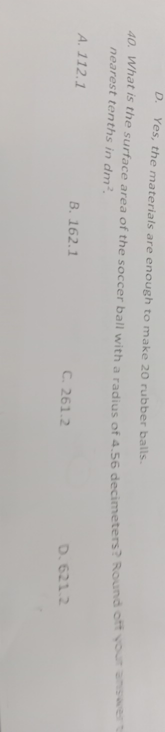 D. Yes, the materials are enough to make 20 rubber balls.
40. What is the surface area of the soccer ball with a radius of 4.56 decimeters? Round off your answer t
nearest tenths in dm^2.
A. 112.1 B. 162.1 C. 261.2
D. 621.2