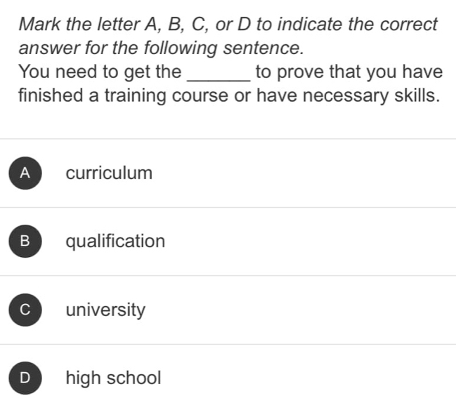 Mark the letter A, B, C, or D to indicate the correct
answer for the following sentence.
You need to get the _to prove that you have
finished a training course or have necessary skills.
A curriculum
B qualification
C university
D high school