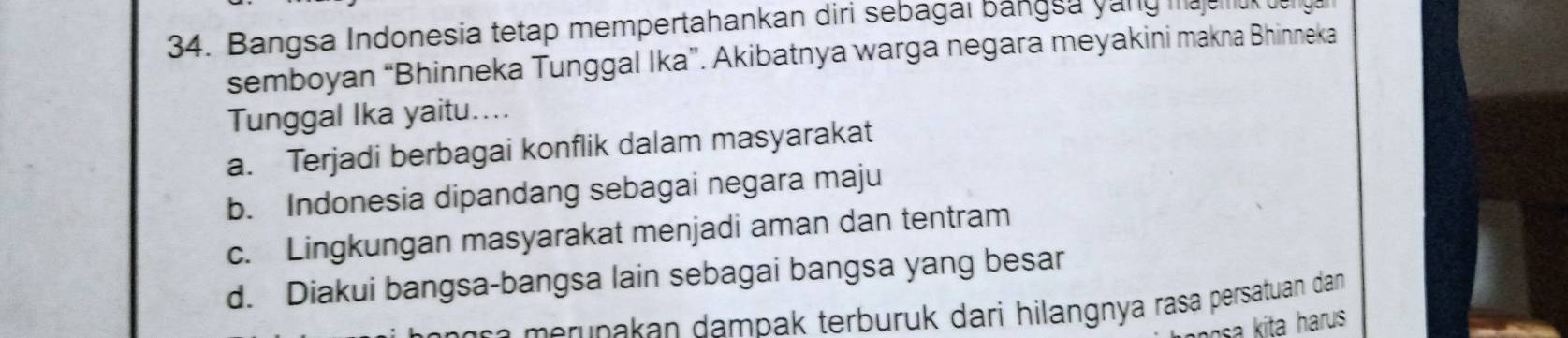 Bangsa Indonesia tetap mempertahankan diri sebagai bangsa yang mauno uy
semboyan “Bhinneka Tunggal Ika”. Akibatnya warga negara meyakini makna Bhinneka
Tunggal Ika yaitu....
a. Terjadi berbagai konflik dalam masyarakat
b. Indonesia dipandang sebagai negara maju
c. Lingkungan masyarakat menjadi aman dan tentram
d. Diakui bangsa-bangsa lain sebagai bangsa yang besar
n e m erupakan dampak terburük dari hilangnya rasa persatuan dan