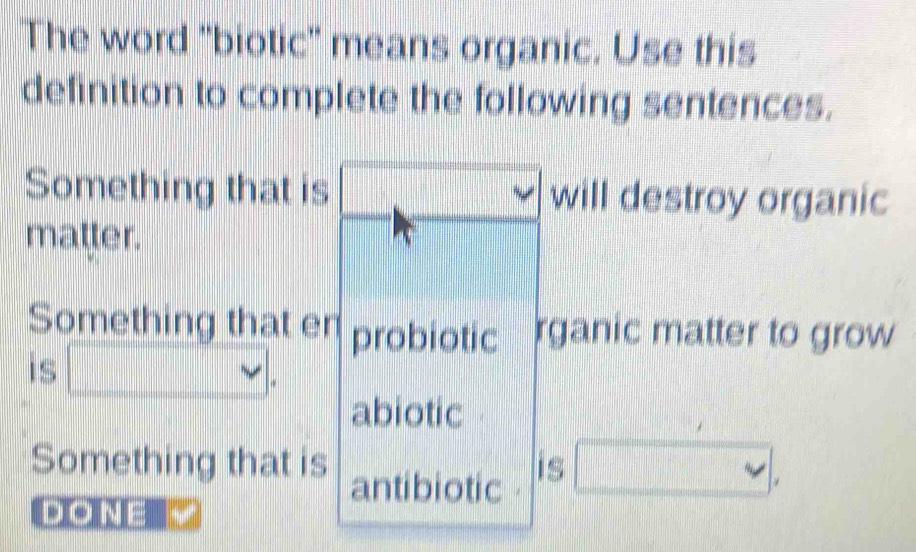 The word 'biotic' means organic. Use this
definition to complete the following sentences.
Something that is will destroy organic
matter.
Something that en probiotic rganic matter to grow
is □ . 
abiotic
Something that is antibiotic is □ , 
DON=