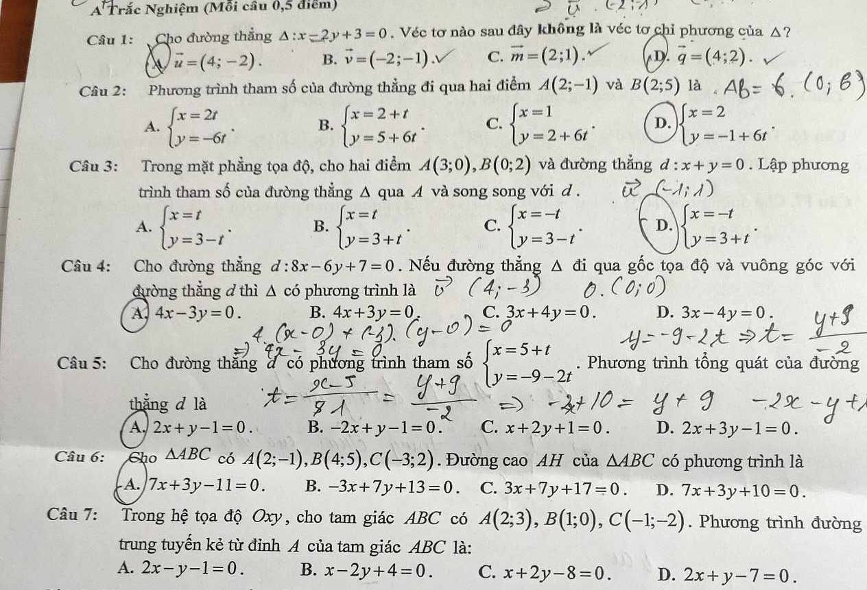 A Trắc Nghiệm (Mỗi câu 0,5 điểm)
Câu 1: Cho đường thẳng △ :x-2y+3=0. Véc tơ nào sau đây không là véc tơ chỉ phương của △?
vector u=(4;-2). B. vector v=(-2;-1). C. vector m=(2;1). D. vector q=(4;2).
Câu 2: Phương trình tham số của đường thẳng đi qua hai điểm A(2;-1) và B(2;5) là
A. beginarrayl x=2t y=-6tendarray. . beginarrayl x=2+t y=5+6tendarray. . C. beginarrayl x=1 y=2+6tendarray. . D. beginarrayl x=2 y=-1+6tendarray. .
B.
Câu 3: Trong mặt phẳng tọa độ, cho hai điểm A(3;0),B(0;2) và đường thẳng d : x+y=0. Lập phương
trình tham số của đường thẳng Δ qua A và song song với d .
A. beginarrayl x=t y=3-tendarray. . beginarrayl x=t y=3+tendarray. . C. beginarrayl x=-t y=3-tendarray. . D. beginarrayl x=-t y=3+tendarray. .
B.
Câu 4: Cho đường thẳng d:8x-6y+7=0. Nếu đường thẳng △ di qua gốc tọa độ và vuông góc với
đường thẳng ở thì △ cd phương trình là
A 4x-3y=0. B. 4x+3y=0 C. 3x+4y=0. D. 3x-4y=0.
Câu 5: Cho đường thắng đ có phương trình tham số beginarrayl x=5+t y=-9-2tendarray.. Phương trình tổng quát của đường
thẳng d là
A 2x+y-1=0. B. -2x+y-1=0. C. x+2y+1=0. D. 2x+3y-1=0.
Câu 6: Cho △ ABC có A(2;-1),B(4;5),C(-3;2). Đường cao AH của △ ABC có phương trình là
A. 7x+3y-11=0. B. -3x+7y+13=0 C. 3x+7y+17=0. D. 7x+3y+10=0.
Câu 7: Trong hệ tọa độ Oxy, cho tam giác ABC có A(2;3),B(1;0),C(-1;-2). Phương trình đường
trung tuyển kẻ từ đỉnh A của tam giác ABC là:
A. 2x-y-1=0. B. x-2y+4=0. C. x+2y-8=0. D. 2x+y-7=0.