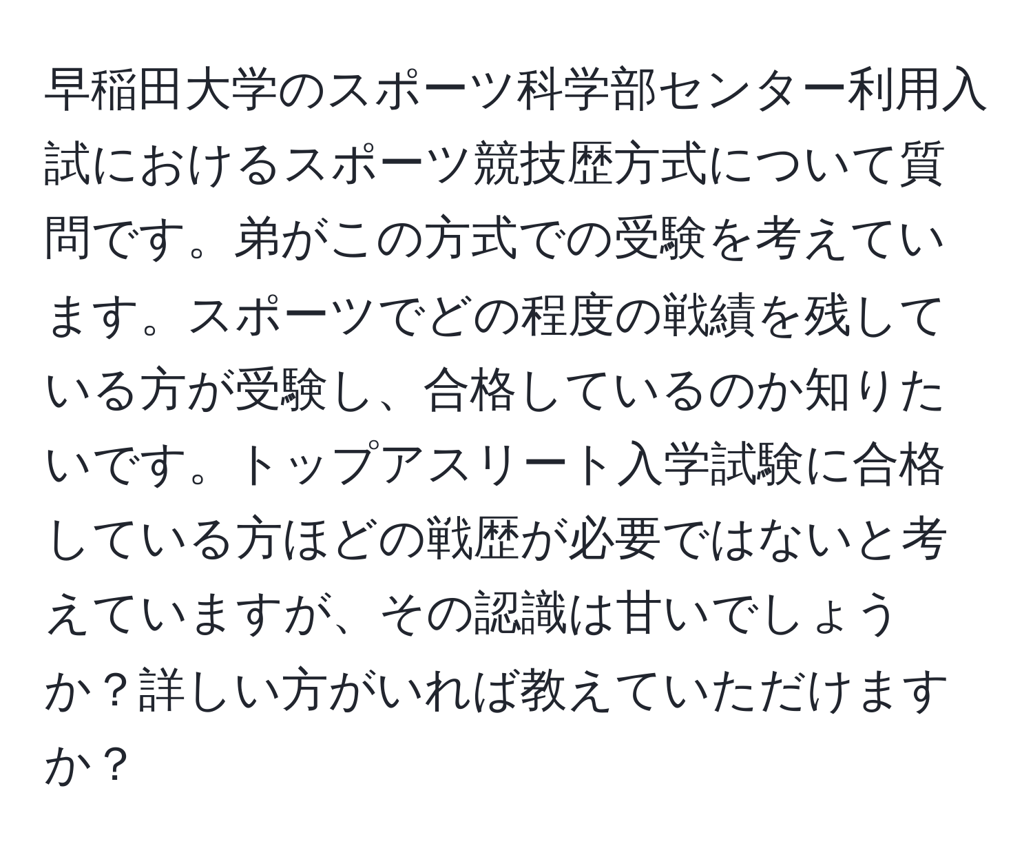 早稲田大学のスポーツ科学部センター利用入試におけるスポーツ競技歴方式について質問です。弟がこの方式での受験を考えています。スポーツでどの程度の戦績を残している方が受験し、合格しているのか知りたいです。トップアスリート入学試験に合格している方ほどの戦歴が必要ではないと考えていますが、その認識は甘いでしょうか？詳しい方がいれば教えていただけますか？