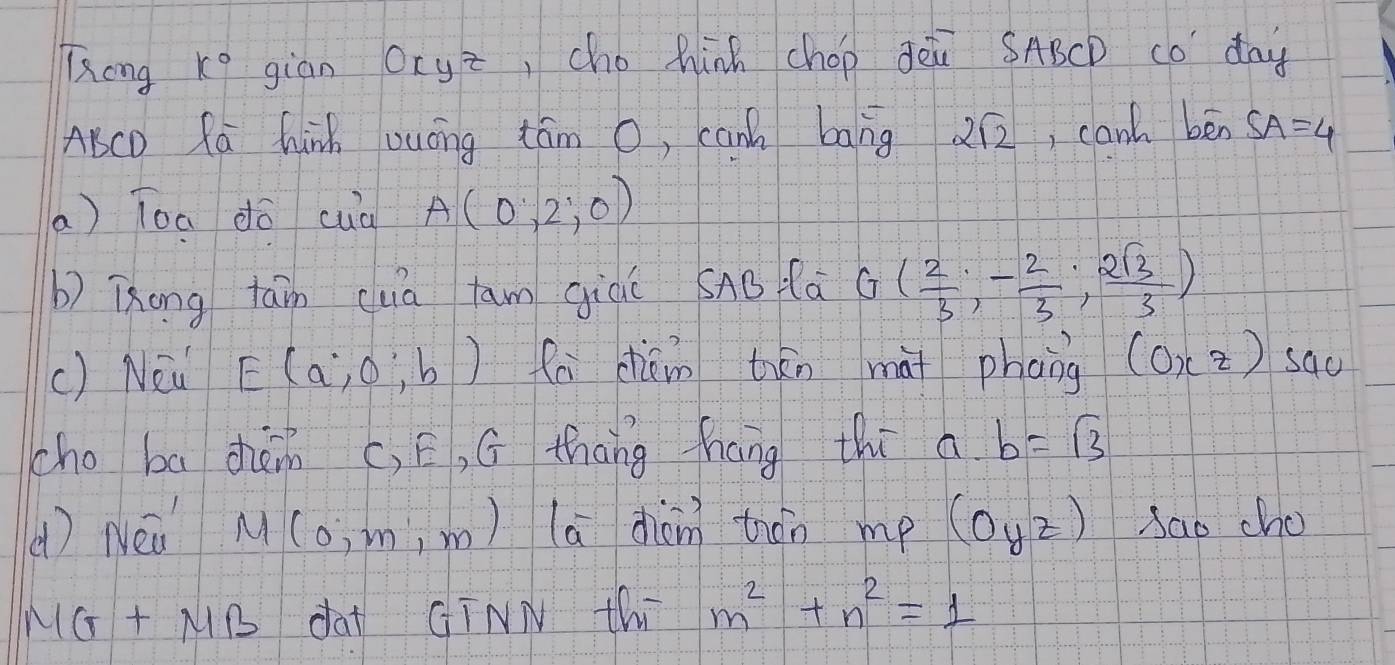 Tong k° giān oryz ,cho hinh chop Òèù SABCD co day 
AcD Rá hinh vuóng tám o, can bāng 2sqrt(2) , can ben SA=4
a ) Toa dō cuà A(0,2,0)
b) Tong tain cua tawm giǔú SAB là G( 2/3 ,- 2/3 , 2sqrt(3)/3 )
() Nei E(a,0,b) fa cháin tān mài phong (0xz) sad 
cho ba zhàm (, E, G thōng fháng thi a. b=sqrt(3)
() Neà M (0,m,m) ) (a diàn) thón mp (Oyz) sao cho 
NG+ NB da CTNN thi m^2+n^2=1