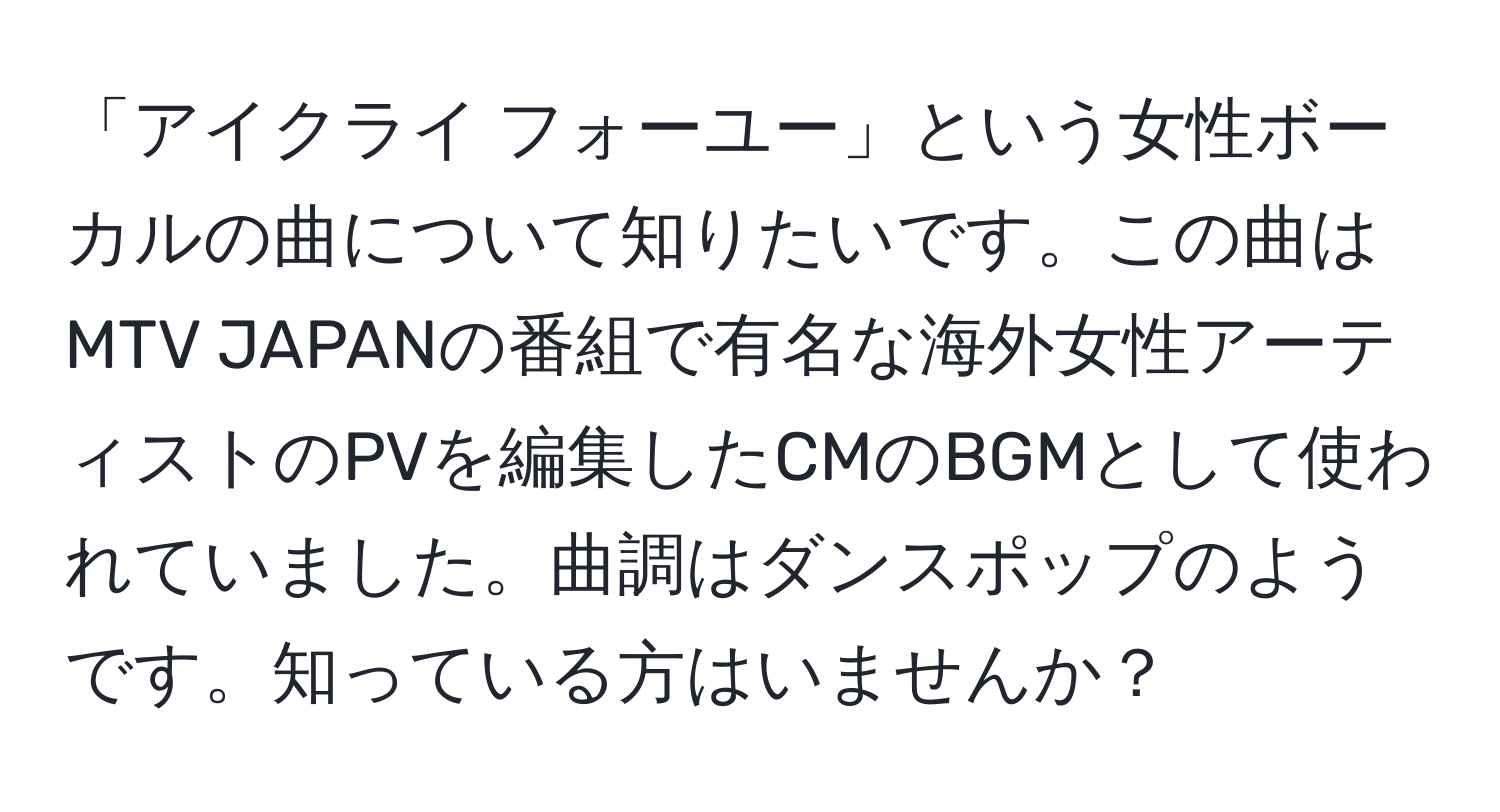 「アイクライ フォーユー」という女性ボーカルの曲について知りたいです。この曲はMTV JAPANの番組で有名な海外女性アーティストのPVを編集したCMのBGMとして使われていました。曲調はダンスポップのようです。知っている方はいませんか？