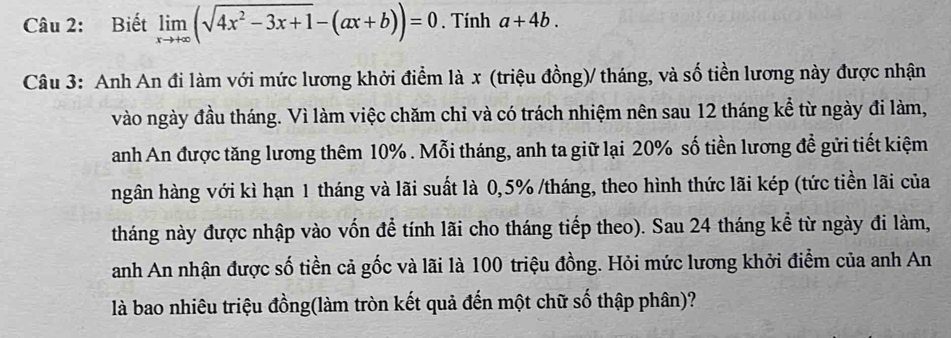 Biết limlimits _xto +∈fty (sqrt(4x^2-3x+1)-(ax+b))=0. Tính a+4b. 
Câu 3: Anh An đi làm với mức lương khởi điểm là x (triệu đồng)/ tháng, và số tiền lương này được nhận
vào ngày đầu tháng. Vì làm việc chăm chỉ và có trách nhiệm nên sau 12 tháng kể từ ngày đi làm,
anh An được tăng lương thêm 10%. Mỗi tháng, anh ta giữ lại 20% số tiền lương đề gửi tiết kiệm
ngân hàng với kì hạn 1 tháng và lãi suất là 0, 5% /tháng, theo hình thức lãi kép (tức tiền lãi của
tháng này được nhập vào vốn để tính lãi cho tháng tiếp theo). Sau 24 tháng kể từ ngày đi làm,
anh An nhận được số tiền cả gốc và lãi là 100 triệu đồng. Hỏi mức lương khởi điểm của anh An
là bao nhiêu triệu đồng(làm tròn kết quả đến một chữ số thập phân)?