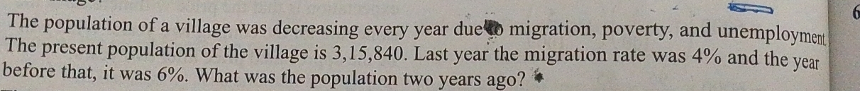 The population of a village was decreasing every year due to migration, poverty, and unemployment 
The present population of the village is 3,15,840. Last year the migration rate was 4% and the year
before that, it was 6%. What was the population two years ago?