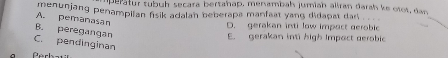 ''peratur tubuh secara bertahap, menambah jumlah aliran darah ke otot, dan
menunjang penampilan fisik adalah beberapa manfaat yang didapat dari . . . .
A. pemanasan
D. gerakan inti low impact aerobic
B. peregangan
E. gerakan inti high impact aerobic
C. pendinginan