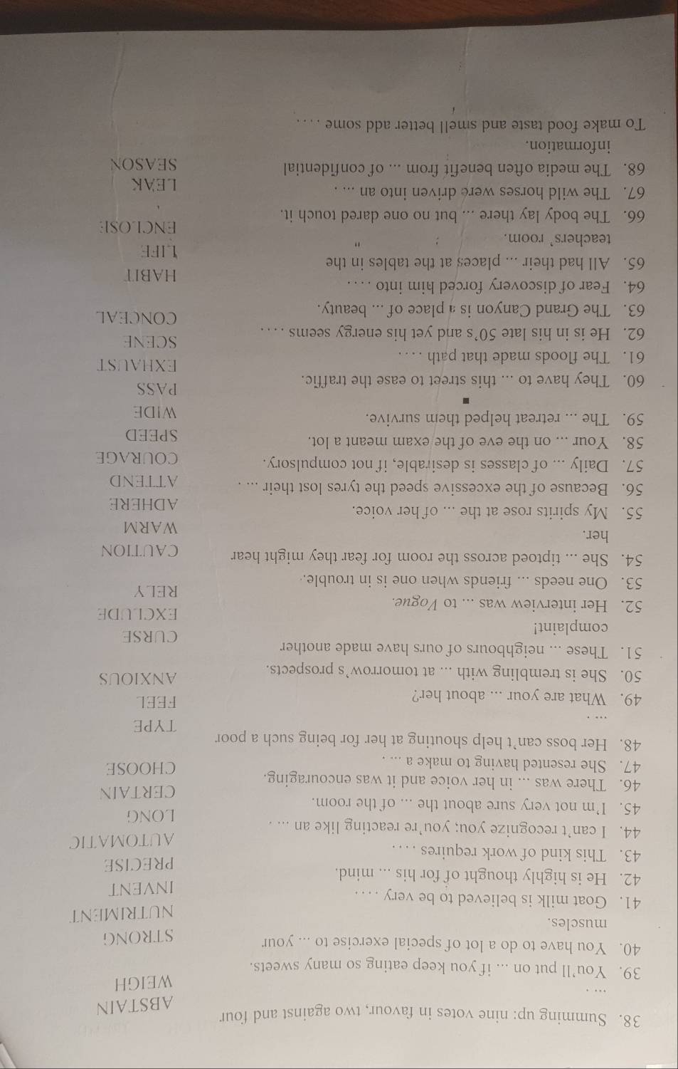 Summing up: nine votes in favour, two against and four
ABSTAIN
WEIGH
39. You’ll put on ... if you keep eating so many sweets.
40. You have to do a lot of special exercise to ... your
muscles. STRONG
NUTRIMENT
41. Goat milk is believed to be very . . .
INVENT
42. He is highly thought of for his ... mind.
43. This kind of work requires . . . . PRECISE
44. I can’t recognize you; you’re reacting like an ... . AUTOMATIC
45. I’m not very sure about the ... of the room. LONG
46. There was ... in her voice and it was encouraging. CERTAIN
47. She resented having to make a ... . CHOOSE
48. Her boss can’t help shouting at her for being such a poor
TYPE
49. What are your ... about her? FEEL
50. She is trembling with ... at tomorrow’s prospects. ANXIOUS
51. These ... neighbours of ours have made another
complaint!
CURSE
EXCLUDE
52. Her interview was ... to Vogue.
53. One needs ... friends when one is in trouble.
RELY
54. She ... tiptoed across the room for fear they might hear CAUTION
her.
WARM
55. My spirits rose at the ... of her voice.
ADHERE
56. Because of the excessive speed the tyres lost their ... . ATTEND
57. Daily ... of classes is desirable, if not compulsory. COURAGE
58. Your ... on the eve of the exam meant a lot.
SPEED
59. The ... retreat helped them survive. WIDE
60. They have to ... this street to ease the traffic.
PASS
61. The floods made that path . . 
EXHAUST
62. He is in his late 50’s and yet his energy seems …   
SCENE
63. The Grand Canyon is a place of ... beauty.
CONCEAL
64. Fear of discovery forced him into . .  . HABIT
65. All had their ... places at the tables in the LIFE
teachers' room. :
ENCLOSE
66. The body lay there ... but no one dared touch it.
67. The wild horses were driven into an ... .
LEAK
68. The media often benefit from ... of confidential SEASON
information.
To make food taste and smell better add some . . . .