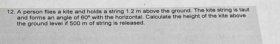 A person flies a kite and holds a string 1.2 m above the ground. The kite string is taut 
and forms an angle of 60^o with the horizontal. Calculate the height of the kite above 
the ground level if 500 m of string is released.