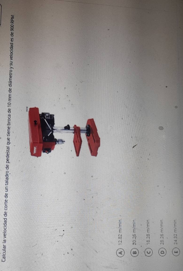 Calcular la velocidad de corte de un taladro de pedestal que tiene broca de 10 mm de diámetro y su velocidad es de 900 RPM :
A  12.82 m/min.
B  20.26 m/min.
C 18.28m/min.
D 28.26 m/min.
E 24.32 m/min.