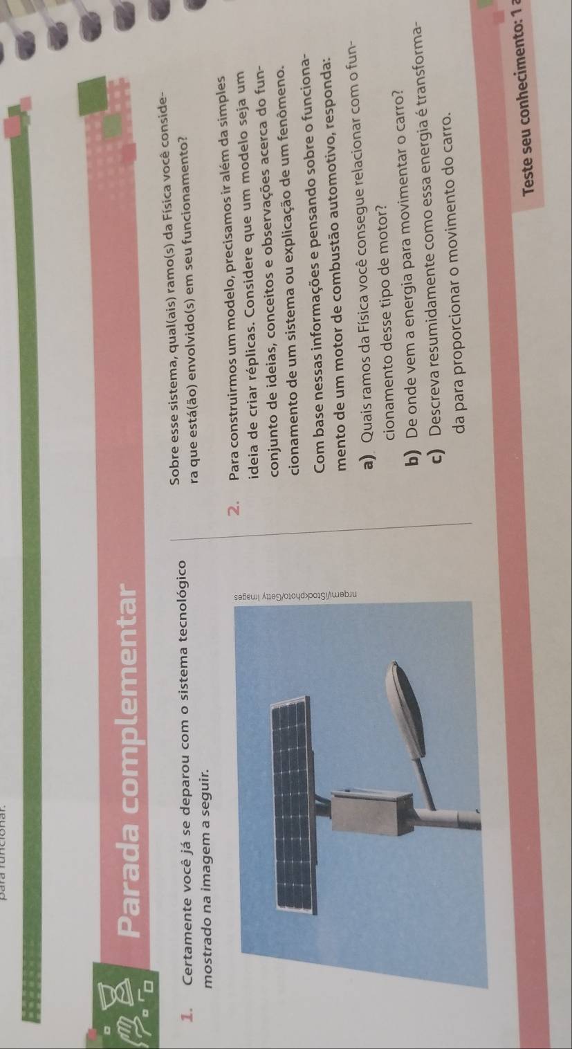 Parada complementar 
= 
1. Certamente você já se deparou com o sistema tecnológico Sobre esse sistema, qual(ais) ramo(s) da Física você conside- 
ra que está(ão) envolvido(s) em seu funcionamento? 
mostrado na imagem a seguir. 
2. Para construirmos um modelo, precisamos ir além da simples 
ideia de criar réplicas. Considere que um modelo seja um 
conjunto de ideias, conceitos e observações acerca do fun- 
cionamento de um sistema ou explicação de um fenômeno. 
Com base nessas informações e pensando sobre o funciona- 
mento de um motor de combustão automotivo, responda: 
a) Quais ramos da Física você consegue relacionar com o fun- 
cionamento desse tipo de motor? 
b) De onde vem a energia para movimentar o carro? 
c) Descreva resumidamente como essa energia é transforma- 
da para proporcionar o movimento do carro. 
Teste seu conhecimento: 1