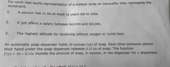 constraint. For each real-world representation of a context write an inequality that represents the 
1. A person has to be at least 18 years old to vote. 
2. A job offers a salary between $42,000 and $50,000. 
3. The highest altitude for skydiving without oxygen is 14,000 feet. 
An automatic soap dispenser holds 18 ounces (oz) of soap. Each time someone places 
their hand under the soap dispenser releases 0.15 oz of soap. The function
f(x)=18-0.15x models the amount of soap, in ounces, in the dispenser for x dispenses.